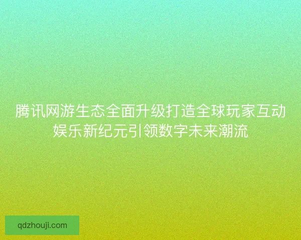 腾讯网游生态全面升级打造全球玩家互动娱乐新纪元引领数字未来潮流